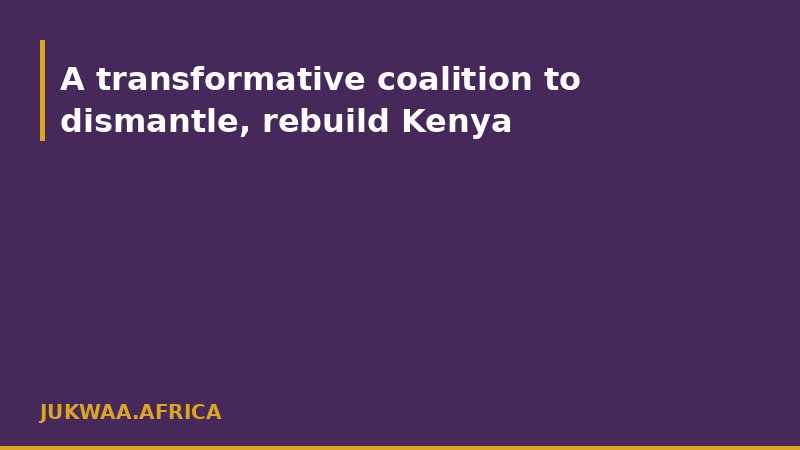 A transformative coalition to dismantle, rebuild Kenya