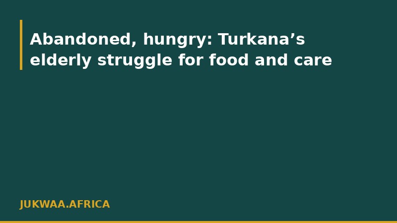 Abandoned, hungry: Turkana’s elderly struggle for food and care